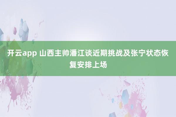开云app 山西主帅潘江谈近期挑战及张宁状态恢复安排上场