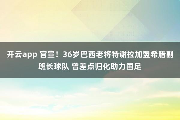 开云app 官宣!36岁巴西老将特谢拉加盟希腊副班长球队 曾差点归化助力国足