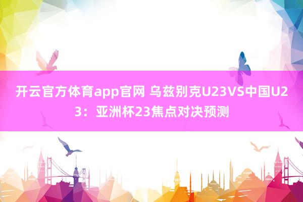 开云官方体育app官网 乌兹别克U23VS中国U23：亚洲杯23焦点对决预测
