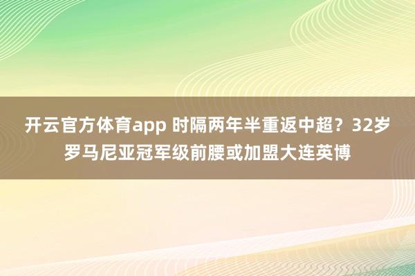 开云官方体育app 时隔两年半重返中超？32岁罗马尼亚冠军级前腰或加盟大连英博