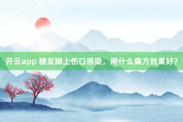 开云app 糖友脚上伤口感染，用什么偏方效果好？