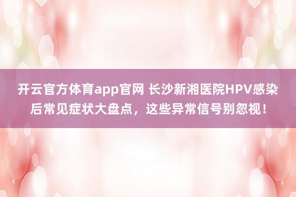 开云官方体育app官网 长沙新湘医院HPV感染后常见症状大盘点，这些异常信号别忽视！