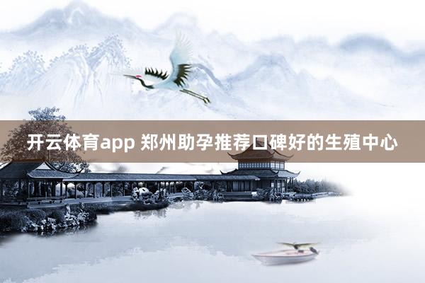 开云体育app 郑州助孕推荐口碑好的生殖中心
