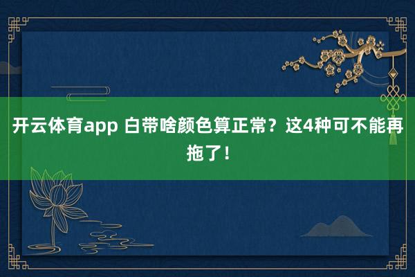 开云体育app 白带啥颜色算正常?这4种可不能再拖了!