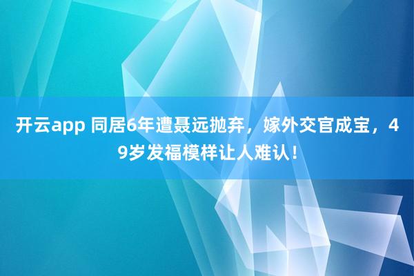 开云app 同居6年遭聂远抛弃，嫁外交官成宝，49岁发福模样让人难认！