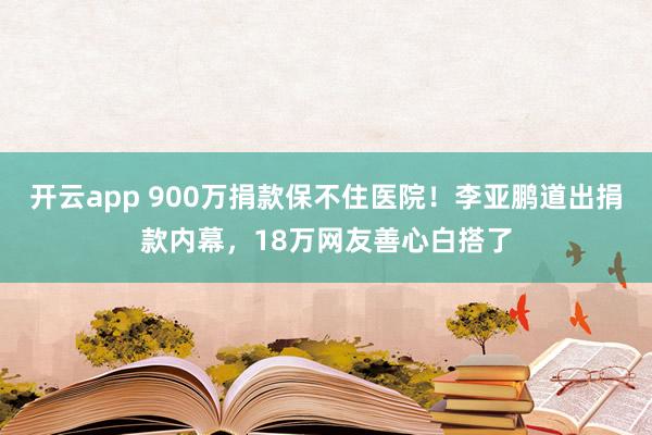 开云app 900万捐款保不住医院！李亚鹏道出捐款内幕，18万网友善心白搭了