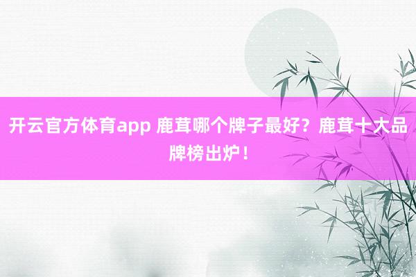 开云官方体育app 鹿茸哪个牌子最好？鹿茸十大品牌榜出炉！