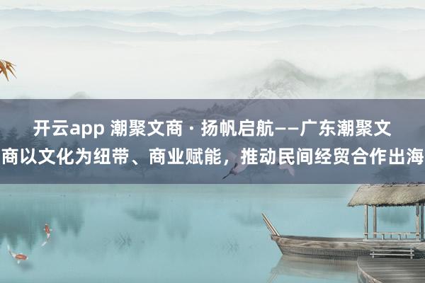 开云app 潮聚文商 · 扬帆启航——广东潮聚文商以文化为纽带、商业赋能，推动民间经贸合作出海