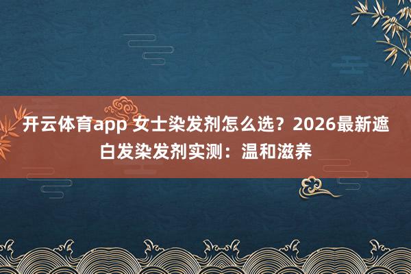 开云体育app 女士染发剂怎么选？2026最新遮白发染发剂实测：温和滋养