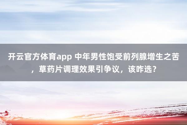 开云官方体育app 中年男性饱受前列腺增生之苦，草药片调理效果引争议，该咋选？