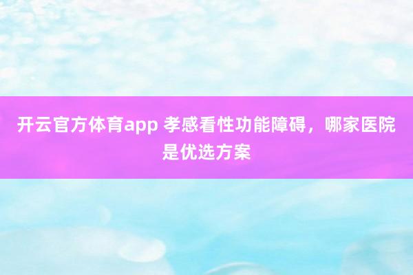 开云官方体育app 孝感看性功能障碍，哪家医院是优选方案