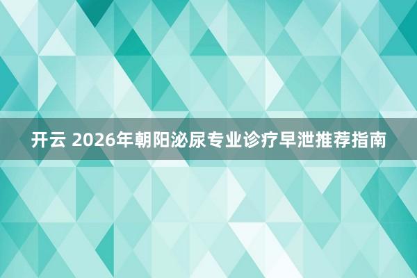 开云 2026年朝阳泌尿专业诊疗早泄推荐指南