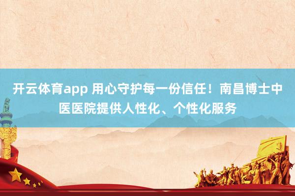 开云体育app 用心守护每一份信任！南昌博士中医医院提供人性化、个性化服务