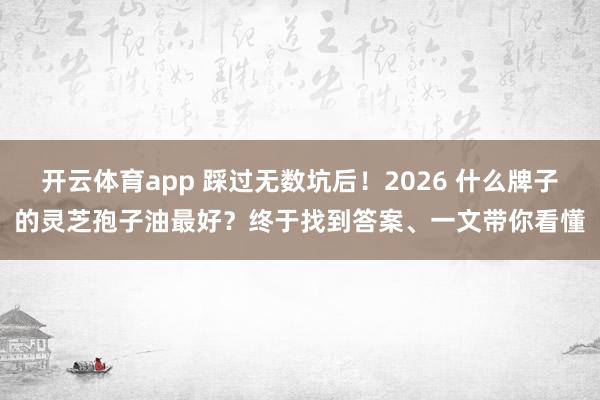 开云体育app 踩过无数坑后!2026 什么牌子的灵芝孢子油最好?终于找到答案、一文带你看懂