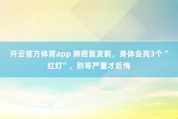 开云官方体育app 肺癌复发前,身体会亮3个“红灯”,别等严重才后悔
