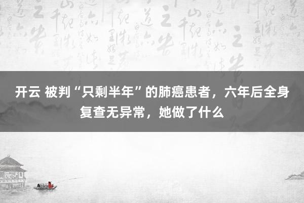 开云 被判“只剩半年”的肺癌患者，六年后全身复查无异常，她做了什么