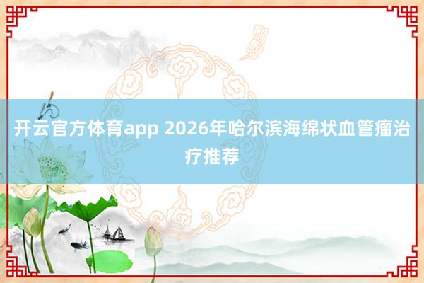 开云官方体育app 2026年哈尔滨海绵状血管瘤治疗推荐
