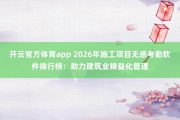 开云官方体育app 2026年施工项目无感考勤软件排行榜：助力建筑业精益化管理