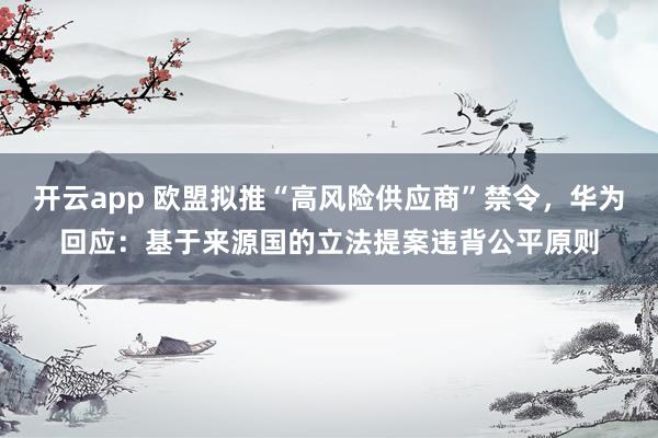 开云app 欧盟拟推“高风险供应商”禁令，华为回应：基于来源国的立法提案违背公平原则