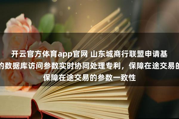 开云官方体育app官网 山东城商行联盟申请基于多级缓存的数据库访问参数实时协同处理专利，保障在途交易的参数一致性