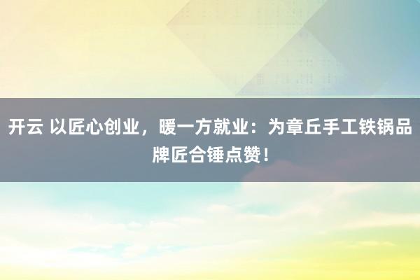 开云 以匠心创业，暖一方就业：为章丘手工铁锅品牌匠合锤点赞！
