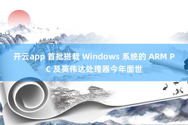 开云app 首批搭载 Windows 系统的 ARM PC 及英伟达处理器今年面世