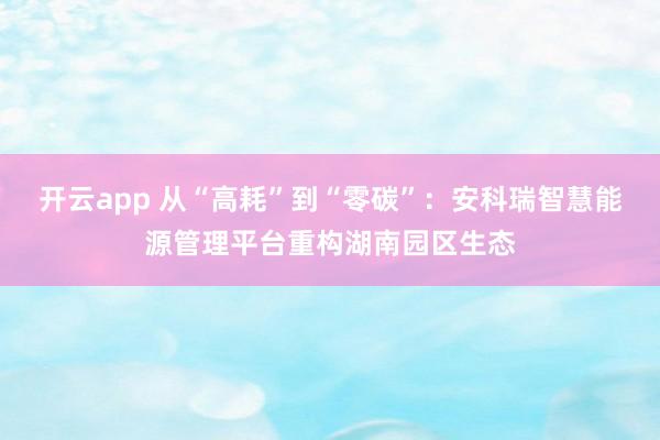 开云app 从“高耗”到“零碳”:安科瑞智慧能源管理平台重构湖南园区生态