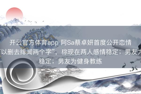 开云官方体育app 阿Sa蔡卓妍首度公开恋情：“你们可以删去绯闻两个字”，称现在两人感情稳定；男友为健身教练