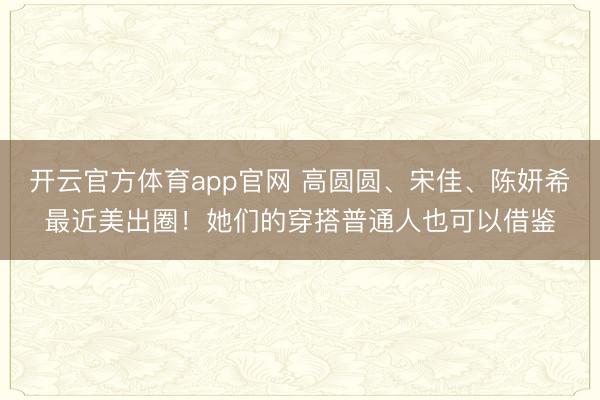 开云官方体育app官网 高圆圆、宋佳、陈妍希最近美出圈！她们的穿搭普通人也可以借鉴