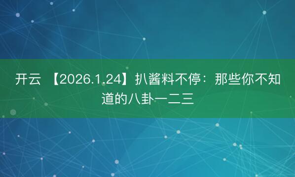 开云 【2026.1.24】扒酱料不停：那些你不知道的八卦一二三