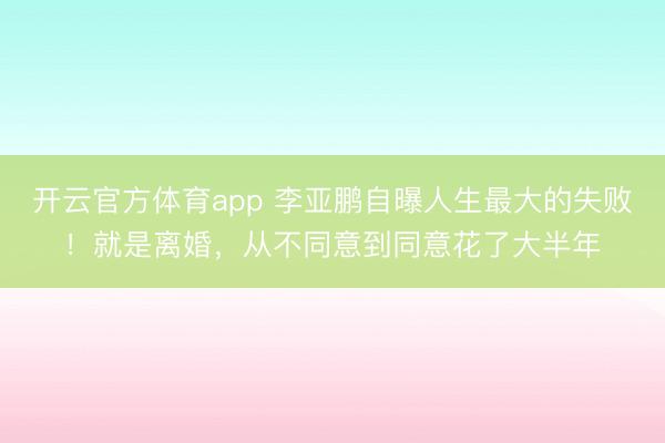 开云官方体育app 李亚鹏自曝人生最大的失败！就是离婚，从不同意到同意花了大半年