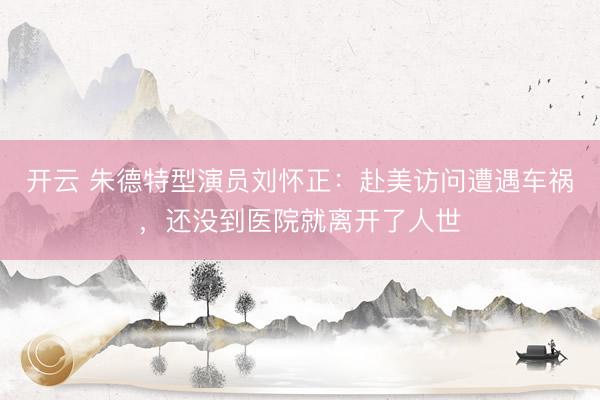开云 朱德特型演员刘怀正：赴美访问遭遇车祸，还没到医院就离开了人世