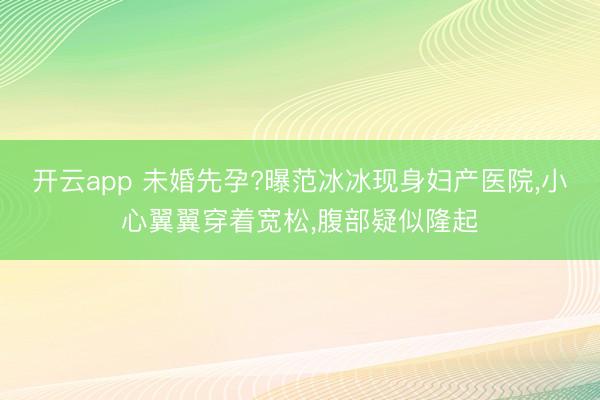 开云app 未婚先孕?曝范冰冰现身妇产医院，小心翼翼穿着宽松，腹部疑似隆起