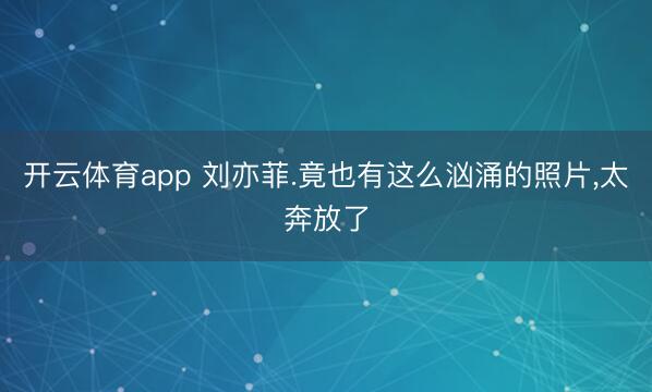 开云体育app 刘亦菲.竟也有这么汹涌的照片，<a href=