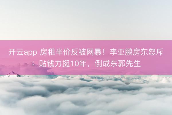 开云app 房租半价反被网暴！李亚鹏房东怒斥：贴钱力挺10年，倒成东郭先生