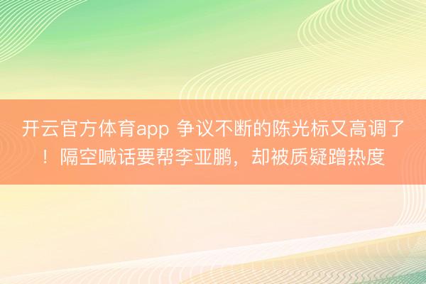 开云官方体育app 争议不断的陈光标又高调了！隔空喊话要帮李亚鹏，却被质疑蹭热度