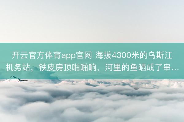 开云官方体育app官网 海拔4300米的乌斯江机务站，铁皮房顶啪啪响，河里的鱼晒成了串…