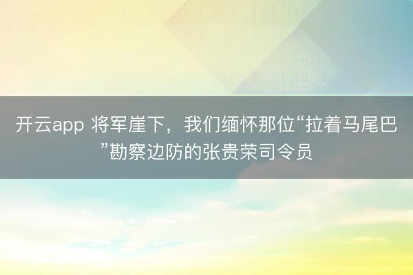 开云app 将军崖下，我们缅怀那位“拉着马尾巴”勘察边防的张贵荣司令员