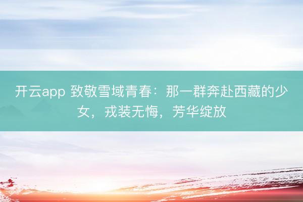 开云app 致敬雪域青春：那一群奔赴西藏的少女，戎装无悔，芳华绽放