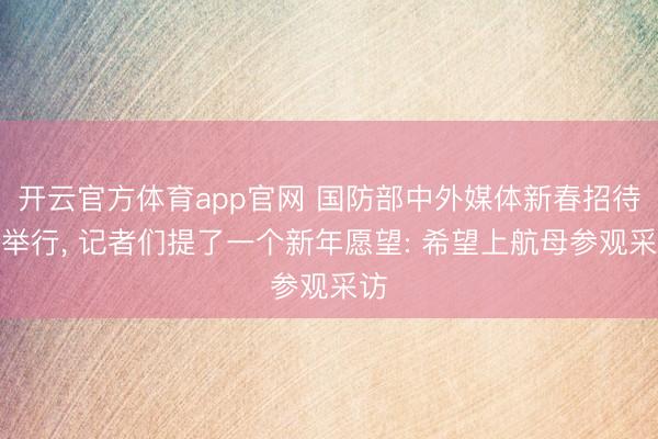 开云官方体育app官网 国防部中外媒体新春招待会举行, 记者们提了一个新年愿望: 希望上航母参观采访