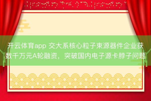 开云体育app 交大系核心粒子束源器件企业获数千万元A轮融资，突破国内电子源卡脖子问题