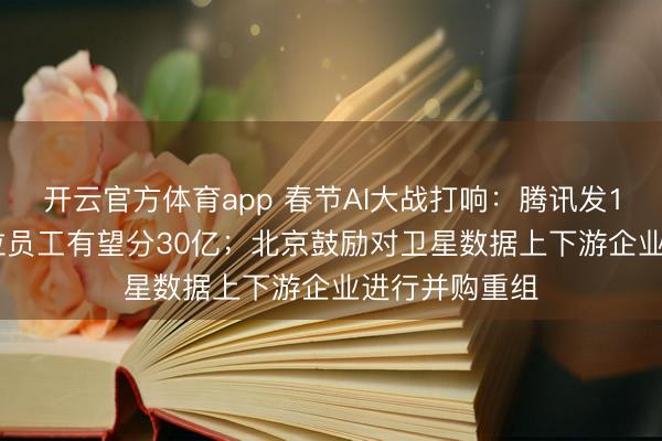 开云官方体育app 春节AI大战打响：腾讯发10亿；600多位员工有望分30亿；北京鼓励对卫星数据上下游企业进行并购重组