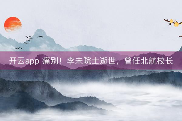 开云app 痛别！李未院士逝世，曾任北航校长