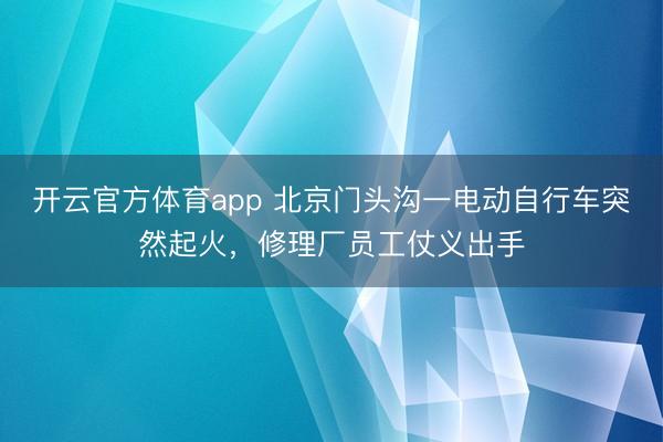 开云官方体育app 北京门头沟一电动自行车突然起火，修理厂员工仗义出手