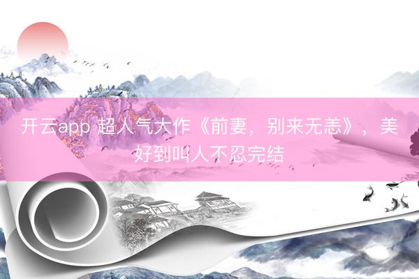 开云app 超人气大作《前妻，别来无恙》，美好到叫人不忍完结