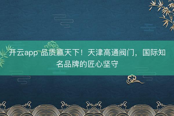 开云app 品质赢天下！天津高通阀门，国际知名品牌的匠心坚守
