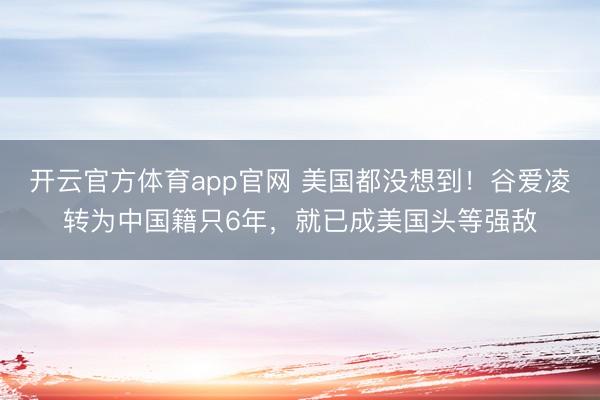 开云官方体育app官网 美国都没想到！谷爱凌转为中国籍只6年，就已成美国头等强敌