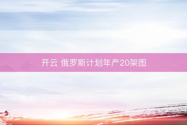 开云 俄罗斯计划年产20架图