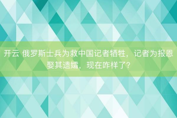 开云 俄罗斯士兵为救中国记者牺牲，记者为报恩娶其遗孀，现在咋样了？