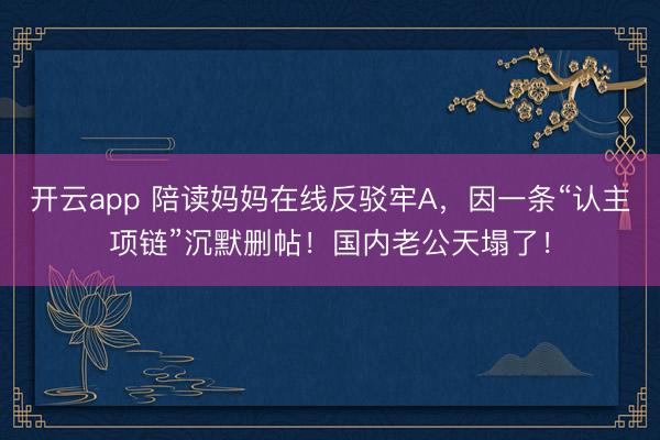 开云app 陪读妈妈在线反驳牢A，因一条“认主项链”沉默删帖！国内老公天塌了！